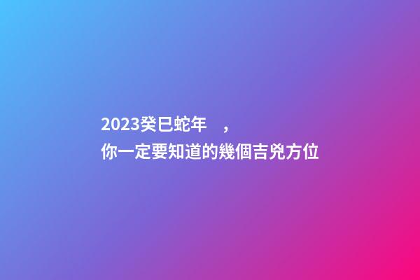 2023癸巳蛇年，你一定要知道的幾個吉兇方位